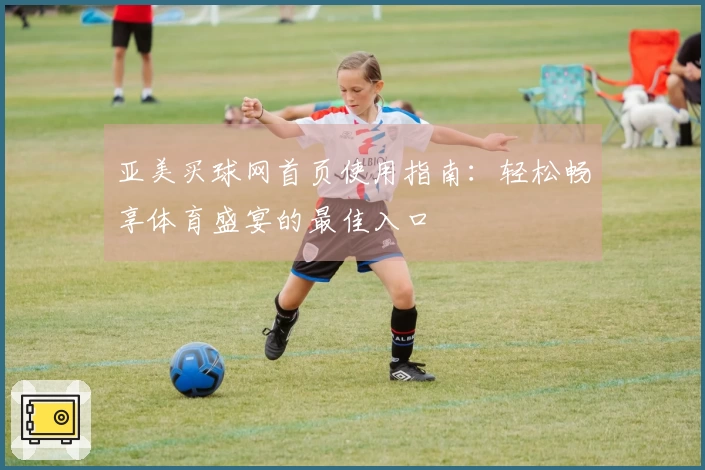 亚美买球网首页使用指南：轻松畅享体育盛宴的最佳入口